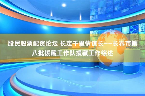 股民股票配资论坛 长定千里情谊长——长春市第八批援藏工作队援藏工作综述