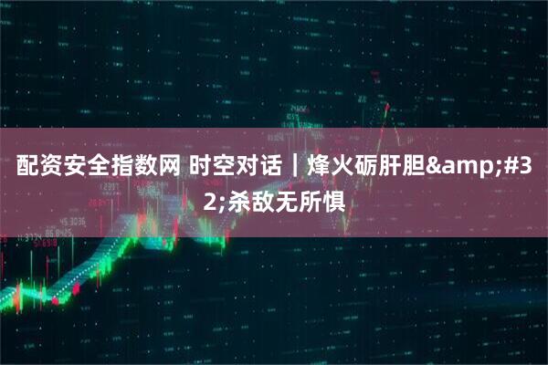 配资安全指数网 时空对话｜烽火砺肝胆&#32;杀敌无所惧