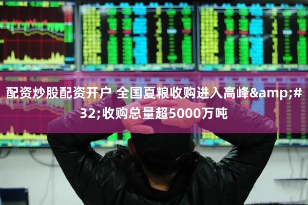 配资炒股配资开户 全国夏粮收购进入高峰&#32;收购总量超5000万吨