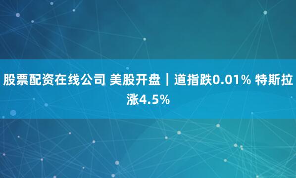 股票配资在线公司 美股开盘｜道指跌0.01% 特斯拉涨4.5%
