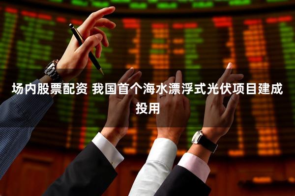 场内股票配资 我国首个海水漂浮式光伏项目建成投用