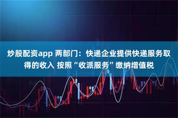 炒股配资app 两部门：快递企业提供快递服务取得的收入 按照“收派服务”缴纳增值税