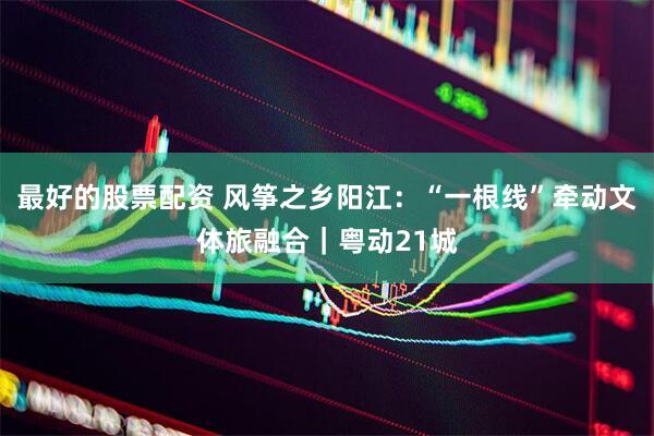 最好的股票配资 风筝之乡阳江：“一根线”牵动文体旅融合｜粤动21城
