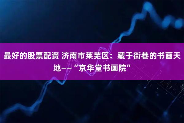 最好的股票配资 济南市莱芜区：藏于街巷的书画天地——“京华堂书画院”