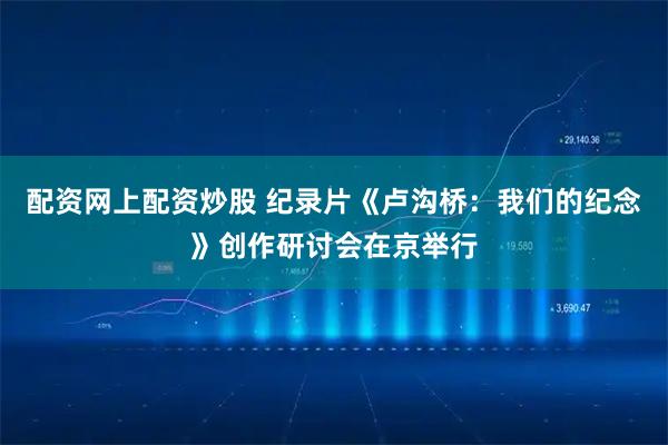 配资网上配资炒股 纪录片《卢沟桥：我们的纪念》创作研讨会在京举行