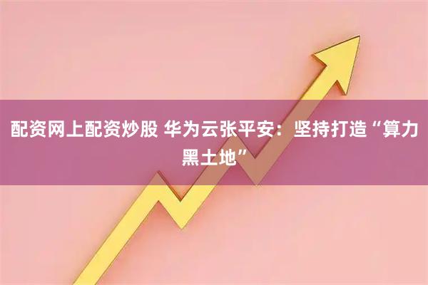 配资网上配资炒股 华为云张平安：坚持打造“算力黑土地”
