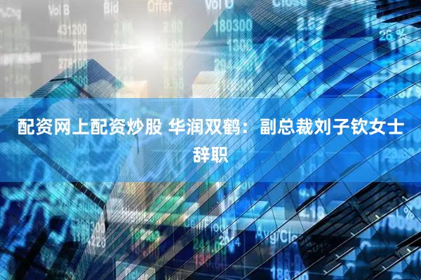 配资网上配资炒股 华润双鹤：副总裁刘子钦女士辞职