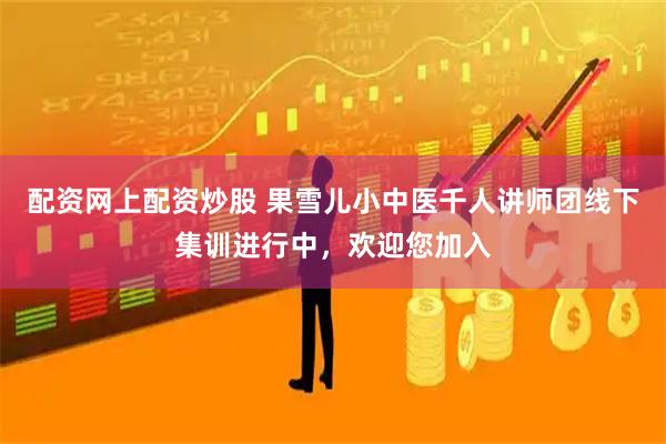 配资网上配资炒股 果雪儿小中医千人讲师团线下集训进行中，欢迎您加入