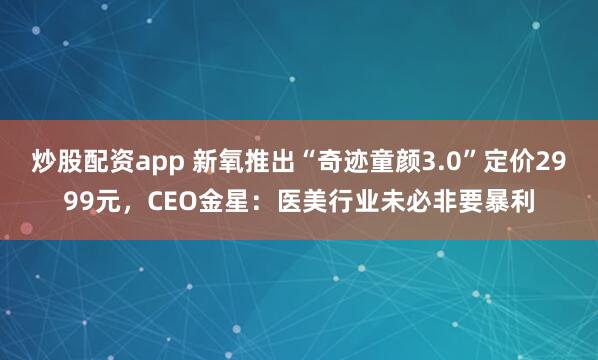 炒股配资app 新氧推出“奇迹童颜3.0”定价2999元,CEO金星:医美行业未必非要暴利