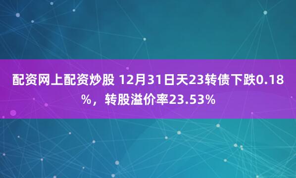 配资网上配资炒股 12月31日天23转债下跌0.18%，转股溢价率23.53%