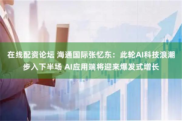 在线配资论坛 海通国际张忆东：此轮AI科技浪潮步入下半场 AI应用端将迎来爆发式增长