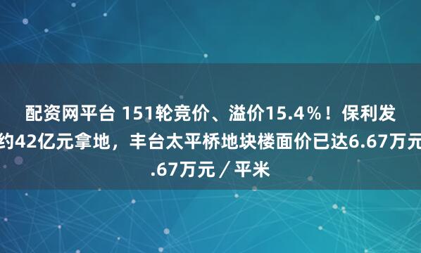 配资网平台 151轮竞价、溢价15.4％！保利发展斥资约42亿元拿地，丰台太平桥地块楼面价已达6.67万元／平米