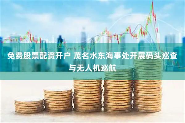 免费股票配资开户 茂名水东海事处开展码头巡查与无人机巡航