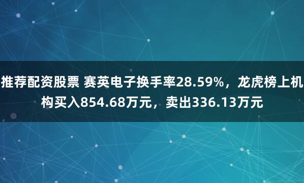 推荐配资股票 赛英电子换手率28.59%，龙虎榜上机构买入854.68万元，卖出336.13万元